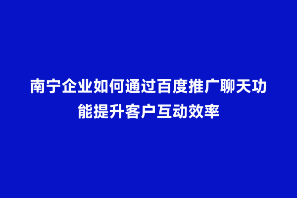 南宁企业如何通过百度推广聊天功能提升客户互动效率