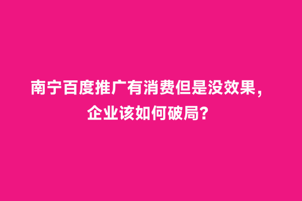 南宁百度推广有消费但是没效果，企业该如何破局？