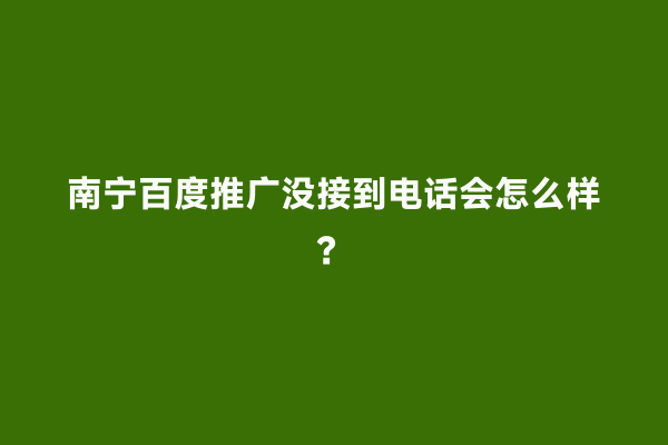 南宁百度推广没接到电话会怎么样？