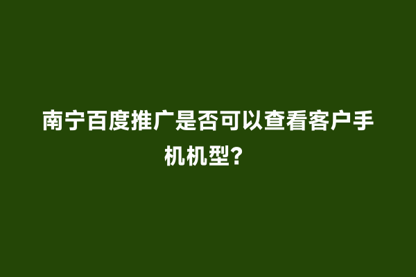 南宁百度推广是否可以查看客户手机机型？
