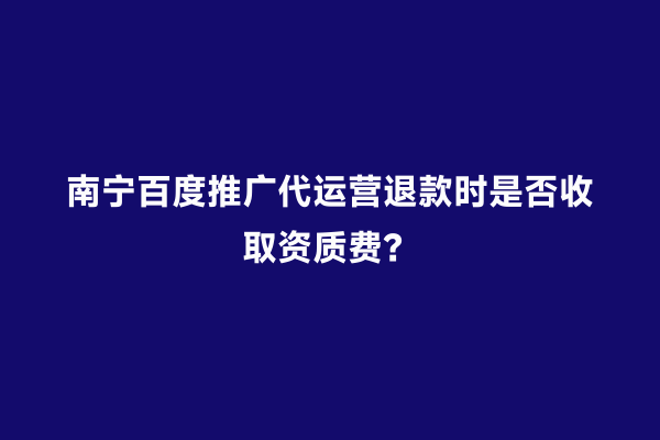南宁百度推广代运营退款时是否收取资质费？