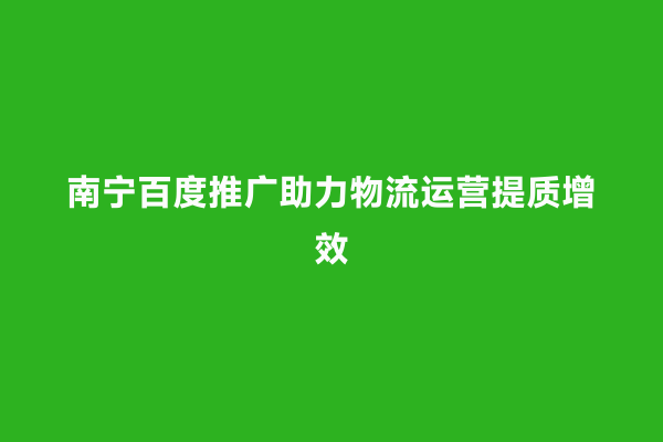 南宁百度推广助力物流运营提质增效