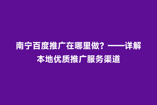 南宁百度推广在哪里做？——详解本地优质推广服务渠道
