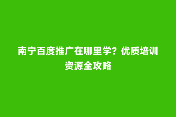 南宁百度推广在哪里学？优质培训资源全攻略