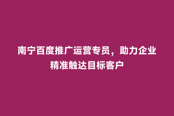 南宁百度推广运营专员，助力企业精准触达目标客户