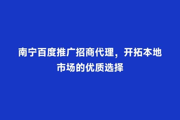 南宁百度推广招商代理，开拓本地市场的优质选择
