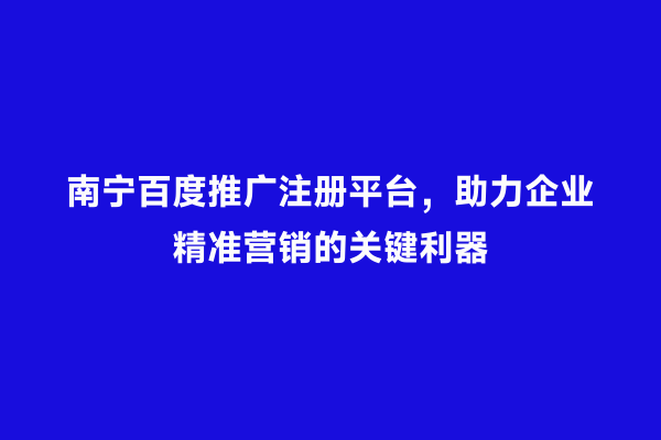 南宁百度推广注册平台，助力企业精准营销的关键利器