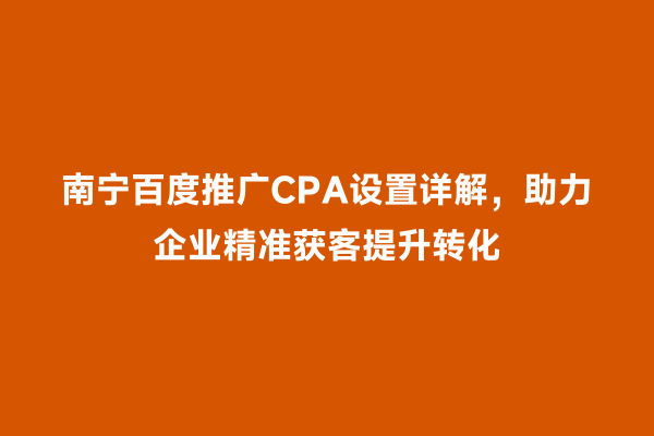 南宁百度推广CPA设置详解，助力企业精准获客提升转化
