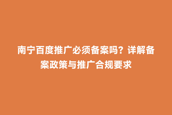 南宁百度推广必须备案吗？详解备案政策与推广合规要求