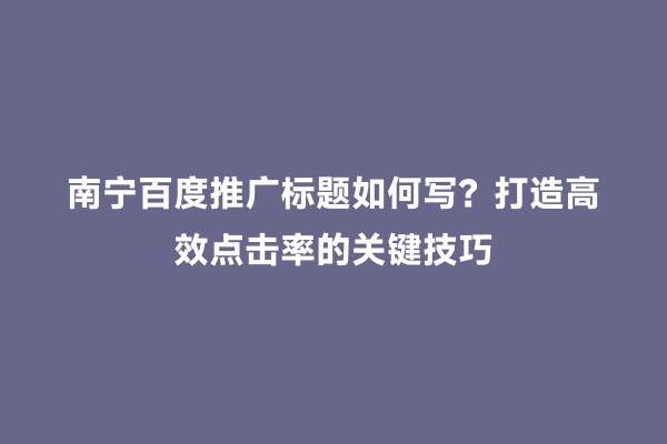 南宁百度推广标题如何写？打造高效点击率的关键技巧