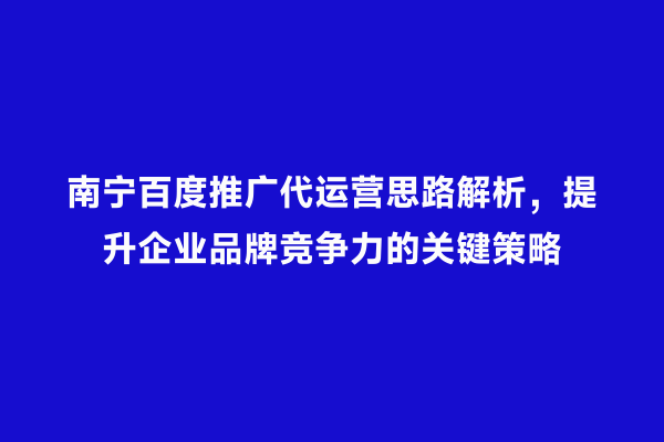 南宁百度推广代运营思路解析，提升企业品牌竞争力的关键策略