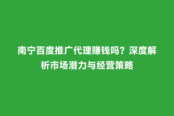 南宁百度推广代理赚钱吗？深度解析市场潜力与经营策略