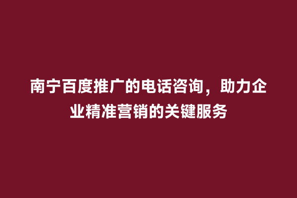 南宁百度推广的电话咨询，助力企业精准营销的关键服务