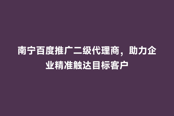 南宁百度推广二级代理商，助力企业精准触达目标客户