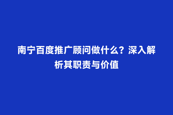南宁百度推广顾问做什么？深入解析其职责与价值