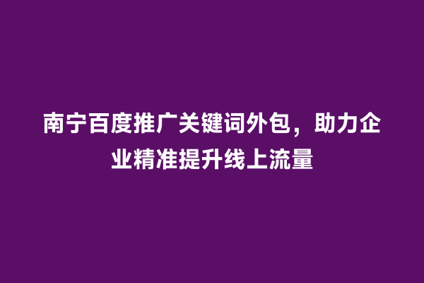 南宁百度推广关键词外包，助力企业精准提升线上流量