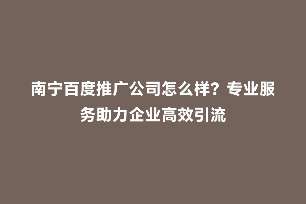 南宁百度推广公司怎么样？专业服务助力企业高效引流