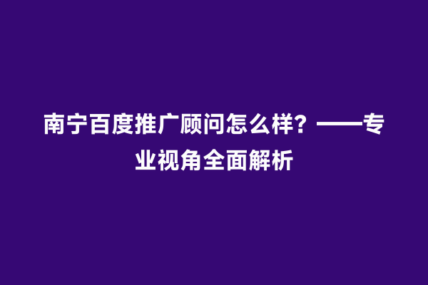 南宁百度推广顾问怎么样？——专业视角全面解析