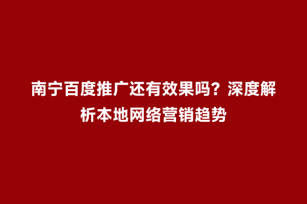 南宁百度推广还有效果吗？深度解析本地网络营销趋势