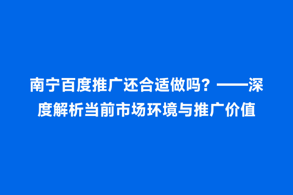南宁百度推广还合适做吗？——深度解析当前市场环境与推广价值