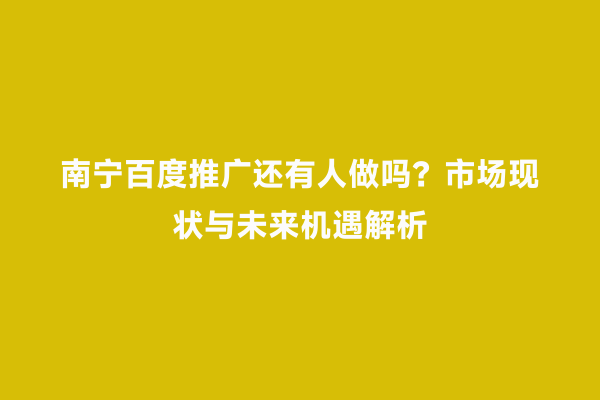 南宁百度推广还有人做吗？市场现状与未来机遇解析